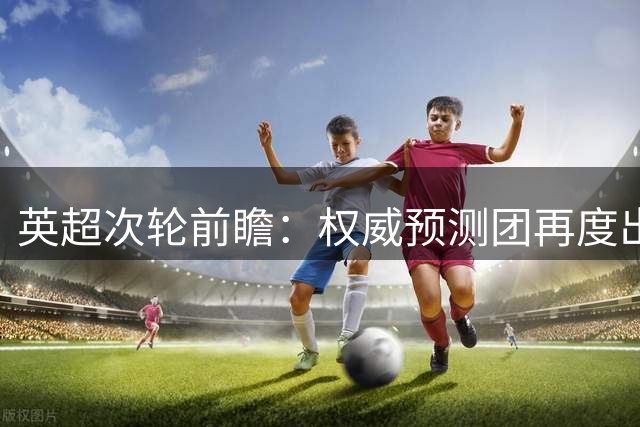 英超次轮前瞻：权威预测团再度出击 10场赛事胜负预测揭晓