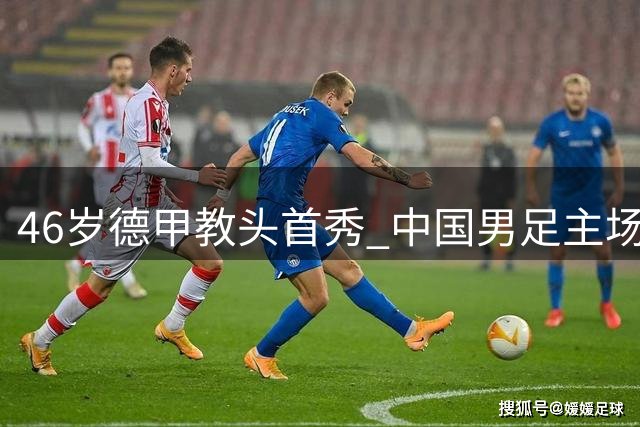 46岁德甲教头首秀 中国男足主场迎战国际邀请赛